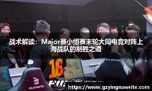 战术解读：Major赛小组赛末轮大同电竞对阵上海战队的制胜之道